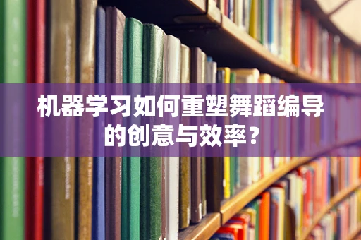 机器学习如何重塑舞蹈编导的创意与效率？