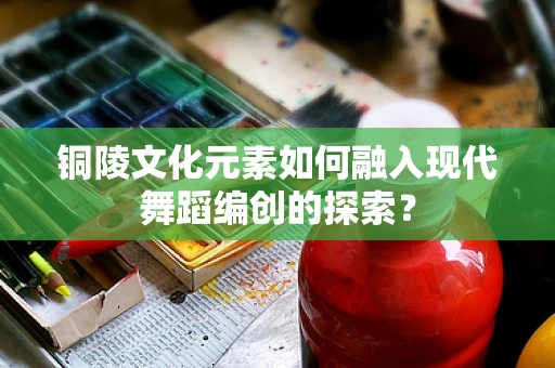 铜陵文化元素如何融入现代舞蹈编创的探索？