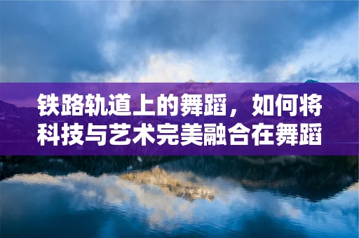 铁路轨道上的舞蹈，如何将科技与艺术完美融合在舞蹈编创中？