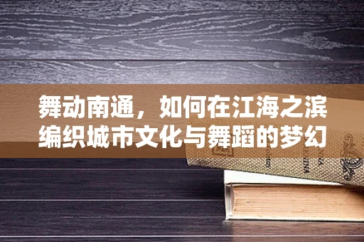 舞动南通，如何在江海之滨编织城市文化与舞蹈的梦幻交响？