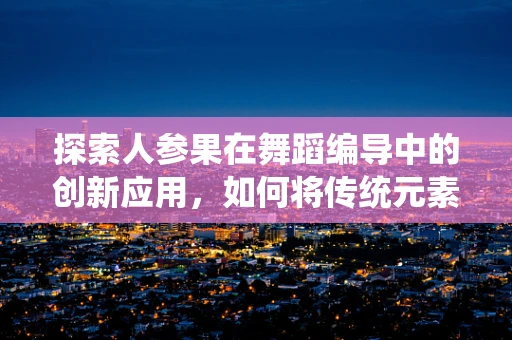 探索人参果在舞蹈编导中的创新应用，如何将传统元素与现代舞蹈融合？