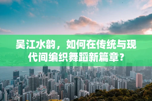 吴江水韵，如何在传统与现代间编织舞蹈新篇章？