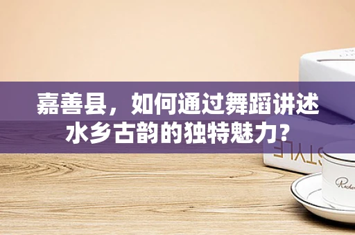 嘉善县，如何通过舞蹈讲述水乡古韵的独特魅力？