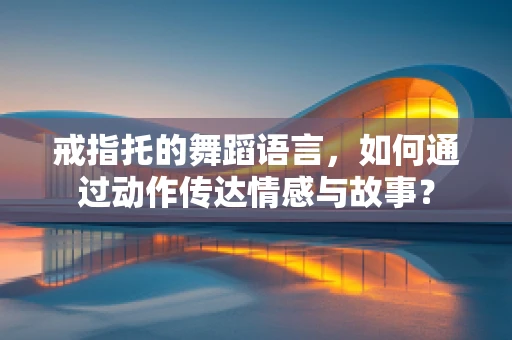 戒指托的舞蹈语言，如何通过动作传达情感与故事？