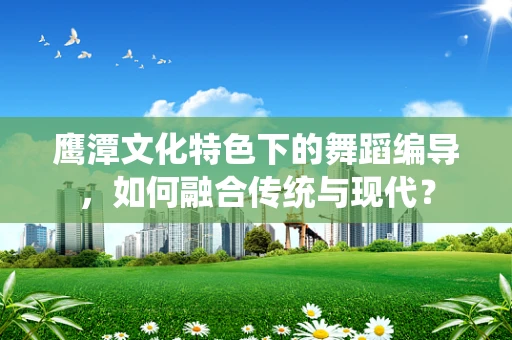 鹰潭文化特色下的舞蹈编导，如何融合传统与现代？