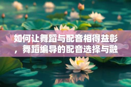 如何让舞蹈与配音相得益彰，舞蹈编导的配音选择与融合策略