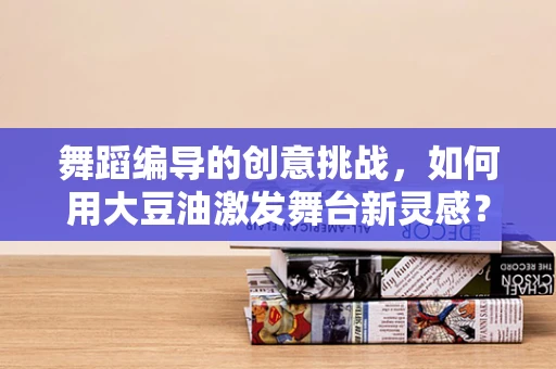 舞蹈编导的创意挑战，如何用大豆油激发舞台新灵感？