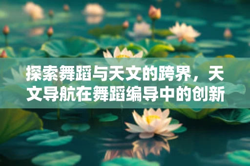 探索舞蹈与天文的跨界，天文导航在舞蹈编导中的创新应用？