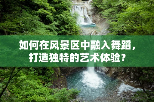 如何在风景区中融入舞蹈，打造独特的艺术体验？
