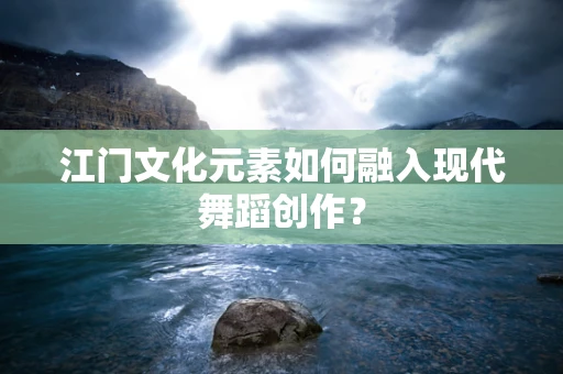 江门文化元素如何融入现代舞蹈创作？