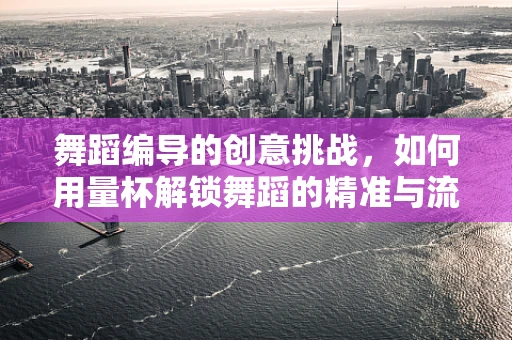 舞蹈编导的创意挑战，如何用量杯解锁舞蹈的精准与流动？
