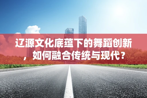 辽源文化底蕴下的舞蹈创新，如何融合传统与现代？
