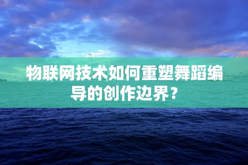 物联网技术如何重塑舞蹈编导的创作边界？