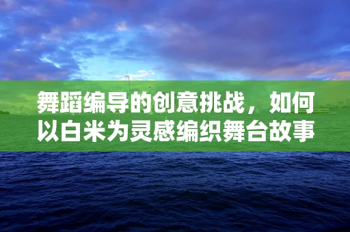 舞蹈编导的创意挑战，如何以白米为灵感编织舞台故事？