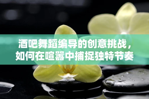 酒吧舞蹈编导的创意挑战，如何在喧嚣中捕捉独特节奏？