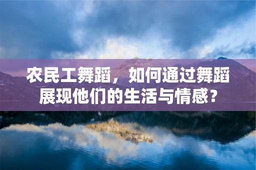 农民工舞蹈，如何通过舞蹈展现他们的生活与情感？