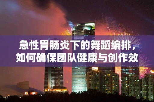 急性胃肠炎下的舞蹈编排，如何确保团队健康与创作效率？