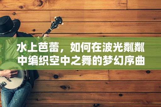 水上芭蕾，如何在波光粼粼中编织空中之舞的梦幻序曲？