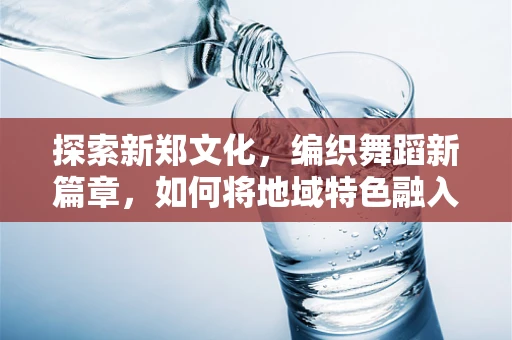 探索新郑文化，编织舞蹈新篇章，如何将地域特色融入现代舞蹈创作？