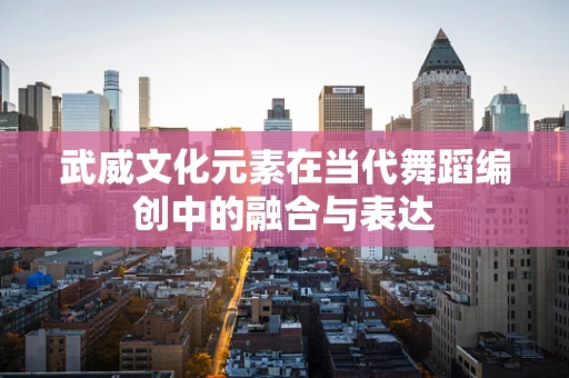 武威文化元素在当代舞蹈编创中的融合与表达