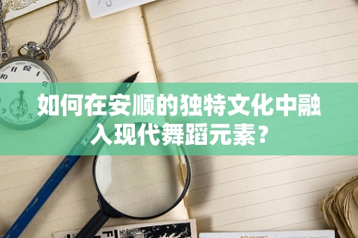 如何在安顺的独特文化中融入现代舞蹈元素？