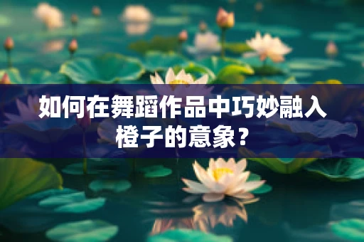 如何在舞蹈作品中巧妙融入橙子的意象？