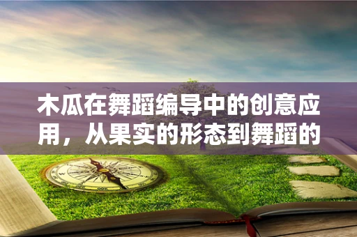 木瓜在舞蹈编导中的创意应用，从果实的形态到舞蹈的灵感