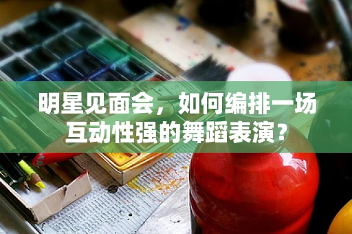 明星见面会，如何编排一场互动性强的舞蹈表演？