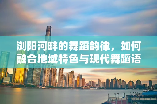 浏阳河畔的舞蹈韵律，如何融合地域特色与现代舞蹈语言？