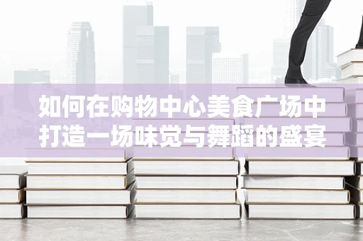 如何在购物中心美食广场中打造一场味觉与舞蹈的盛宴？