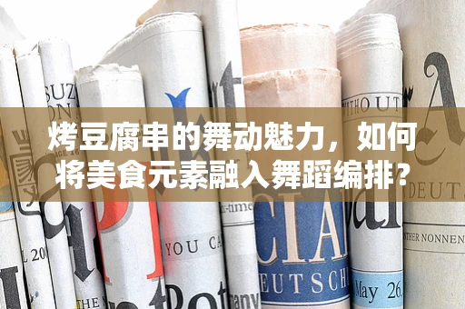 烤豆腐串的舞动魅力，如何将美食元素融入舞蹈编排？