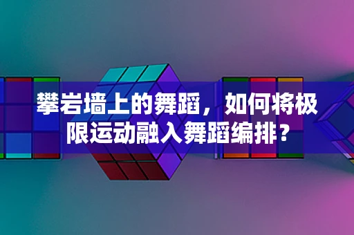攀岩墙上的舞蹈，如何将极限运动融入舞蹈编排？