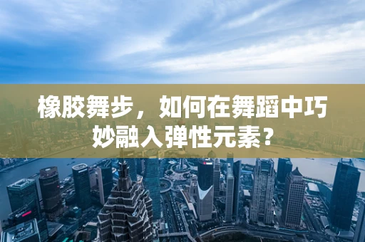 橡胶舞步，如何在舞蹈中巧妙融入弹性元素？