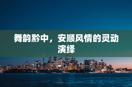 舞韵黔中，安顺风情的灵动演绎