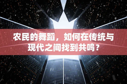 农民的舞蹈，如何在传统与现代之间找到共鸣？