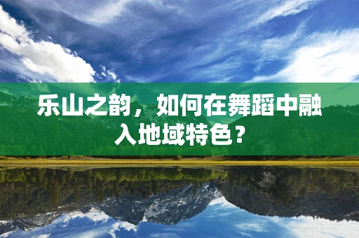 乐山之韵，如何在舞蹈中融入地域特色？