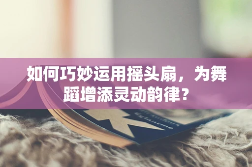 如何巧妙运用摇头扇，为舞蹈增添灵动韵律？
