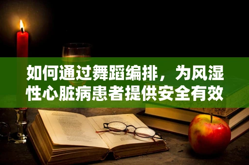 如何通过舞蹈编排，为风湿性心脏病患者提供安全有效的康复训练？