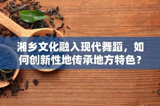 湘乡文化融入现代舞蹈，如何创新性地传承地方特色？