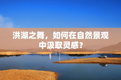 洪湖之舞，如何在自然景观中汲取灵感？