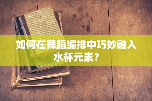 如何在舞蹈编排中巧妙融入水杯元素？