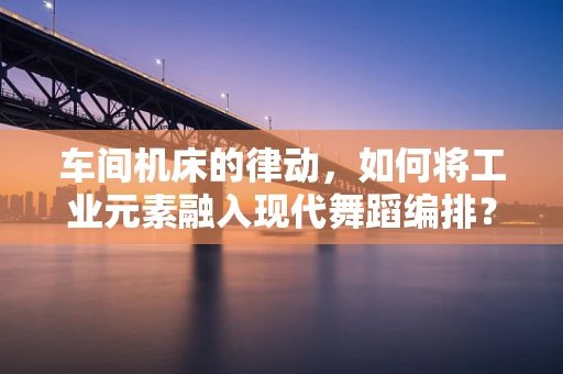 车间机床的律动，如何将工业元素融入现代舞蹈编排？