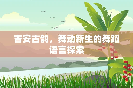 吉安古韵，舞动新生的舞蹈语言探索