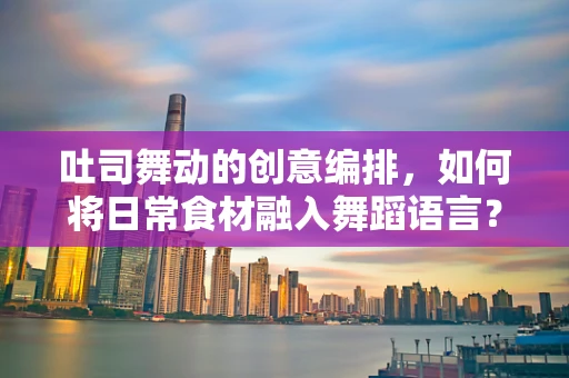 吐司舞动的创意编排，如何将日常食材融入舞蹈语言？
