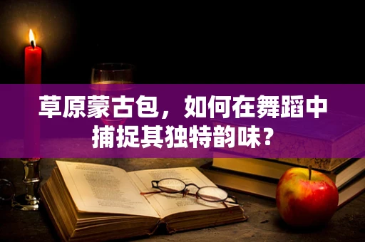 草原蒙古包，如何在舞蹈中捕捉其独特韵味？