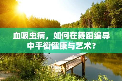 血吸虫病，如何在舞蹈编导中平衡健康与艺术？