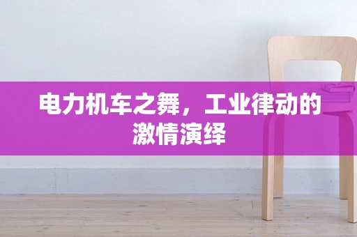 电力机车之舞，工业律动的激情演绎