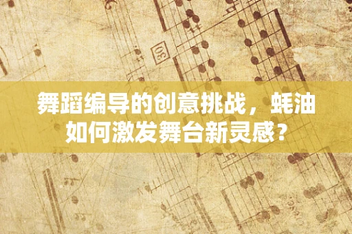 舞蹈编导的创意挑战，蚝油如何激发舞台新灵感？