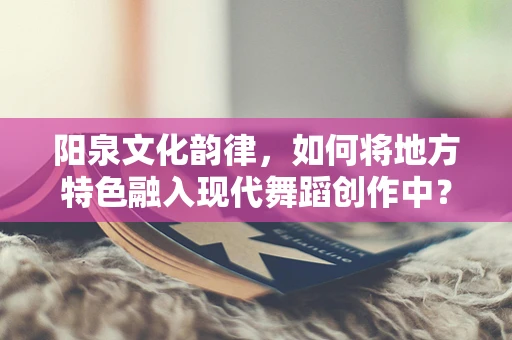 阳泉文化韵律，如何将地方特色融入现代舞蹈创作中？