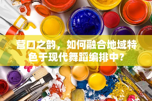营口之韵，如何融合地域特色于现代舞蹈编排中？